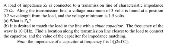 A load of impedance ZL is connected to a transmission line of characteristic impedance 75 2. Along the transmission line, a voltage maximum of 3 volts is found at a position 0.2 wavelength from the load, and the voltage minimum is 1.5 volts. (a) What is ZL? (b) It is desired to match the load to the line with a shunt capacitor. The frequency of the wave is 10 GHz. Find a location along the transmission line closest to the load to connect the capacitor, and the value of the capacitor for impedance matching. Note: the impedance of a capacitor at frequency f is l/62?C]