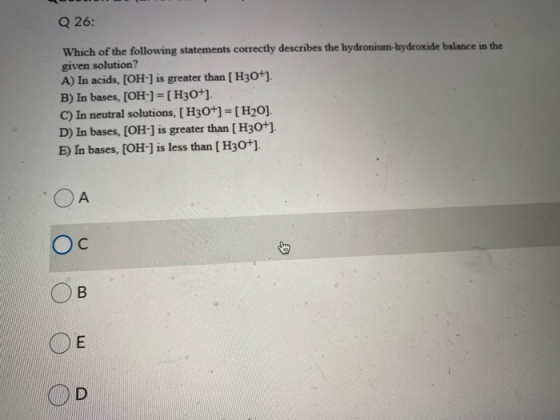 Q 26: Which of the following statements correctly describes the hydronium-hydroxide balance in the given solution? A) In acid