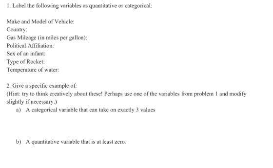 1. Label the following variables as quantitative or categorical: Make and Model of Vehicle Country: Gas Mileage (in miles per gallon): Political Affiliation: Sex of an infant Type of Rocket: Temperature of water 2. Give a specific example of: Hint: try to think creatively about these! Perhaps use one of the variables from problem 1 and modify slightly if necessary.) a) A categorical variable that can take on exactly 3 values b) A quantitative variable that is at least zero.