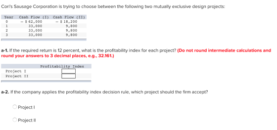 Coris Sausage Corporation is trying to choose between the following two mutually exclusive design projects: Year Cash Flow (I) Cash Flow (II) 62,000 33,000 33,000 33,000 -$18,200 9,800 9,800 9,800 a-1. If the required return is 12 percent, what is the profitability index for each project? (Do not round intermediate calculations and round your answers to 3 decimal places, e.g., 32.161.) Profitability Index Project I Project II a-2. If the company applies the profitability index decision rule, which project should the firm accept? Project l Project ll