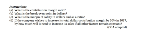 Instructions (a) What is the contribution margin ratio? (b) What is the break-even point in dollars? (c) What is the margin of safety in dollars and as a ratio? (d) If the company wishes to increase its total dollar contribution margin by 30% in 2017, by how much will it need to increase its sales if all other factors remain constant? (CGA adapted)
