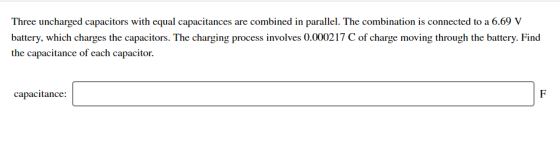 Three uncharged capacitors with equal capacitances are combined in parallel. The combination is connected to a 6.69 V battery, which charges the capacitors. The charging process involves 0.000217 Cof charge moving through the battery. Find the capacitance of each capacitor. capacitance