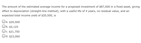 The amount of the estimated average income for a proposed investment of $87,000 in a fixed asset, giving effect to depreciation (straight-line method), with a useful life of 4 years, no residual value, and an expected total income yield of $20,500, is a. $20,500 Ob. $5,125 Oc. $21,750 Od. $23,000
