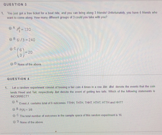 QUESTION 3 You just got a free ticket for a boat ride, and you can bring along 3 friends! Unfortunately, you have 6 friends who want to come along How many different groups of 3 could you take with you? 1. B. 6/3-240 @c./6 o C.( 20 O D None of the above. QUESTION 4 1. Let a random experiment consist of tossing a fair coin 4 times in a row. Het änd denote the events that the coin lands Head and Tail, respectively let denote the event of getting two tails. Which of the following statements is INCORRECT? Event A contains total of 6 outcomes: TTHH, THTH, THHT, HTHT, HTTH and HHTT O B P(A)-38 O C. The total number of outcomes in the sample space of this random experiment is 16 O D None of the above.