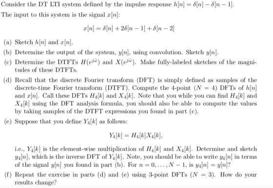 Consider the DT LTI system defined by the mpulse response h[n] = ?[n] The input to this system is the signal rn: ?[n-1) (a) Sketch h[n] and r[n] (b) Determine the output of the systern, ylnj, using convolution. Sketch y[n] (c) Determine the DTFTs H(e) and X(e. Make fully-labeled sketches of the magni- tudes of these DTFTs (d) Recall that the discrete Fourier transform (DFT) is simply defined as samples of the discrete-time Fourier transform (DTFT). Compute the 4-point (N-4) DFTs of h[n and r[n]. Call these DFTs HA[k] and X4[k]. Note that you while you can find H4[k] and X4 kl using the DFT analysis formula, you should also be able to compute the values by taking samples of the DTFT expressions you found in part (c) (e) Suppose that you define Y4[k as follows: i.e., Y4[k] is the element-wise multiplication of HA[k and X4[k]. Determine and sketch y4n], which is the inverse DFT of Y4[k]. Note, you should be able to write y4In in terms of the signal y[n] you found in part (b). For n-0,...,N -1, is ynn? (f) Repeat the exercise in parts (d) and (e) using 3-point DFTs (N- 3). How do your results change?