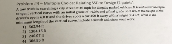 Problem #4-Multiple Choice : Relating SSD to Design (2 points) A tow truck is searching a city street at 40 mph for illegally parked vehicles. It travels over an equal- tangent vertical curve with an initial grade of +40% and a final grade of 2.0%. If the height of the drivers eye is 6.0 ft and the driver spots a car 450 ft away with a height of 4.0 ft, what is the minimum length of the vertical curve. Include a sketch and show your work. 1) 562.94 ft 2) 1304.15 ft 3) 240.07 ft 4) 306.85 ft
