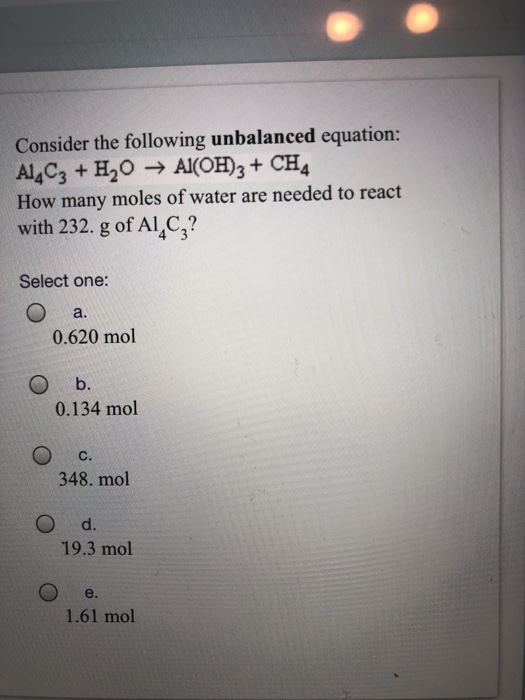 Consider the following unbalanced equation: How many moles of water are needed to react with 232. g of Al4C? Select one: a. 0