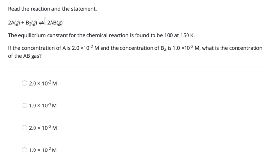 Read the reaction and the statement. 2A(g) + B2(g) = 2AB(g) The equilibrium constant for the chemical reaction is found to be