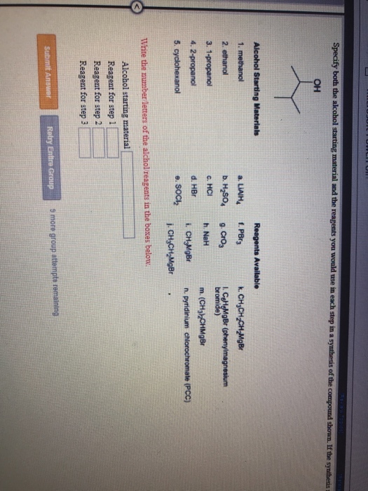 Specify both the and the you ?? Alcohol Starting Materials Reagents Available a LIAIH4 .PBr b M90, cro,Ca 1. methanol henynaigneum 3. 1-propanol 4. 2-propanol 5 cyclohexanol ?.?? h. NeH m (CH zCHMgBr n pyridinium chlorochromate (Pcc) d. HBr i. CH MgBr n Write the number letters of the alchol reagents in the boxes below Alcohol starting material Reagent for step 1 Reagent for step 2 Reagent for step 3 Submit Answer s more group attempte remaining