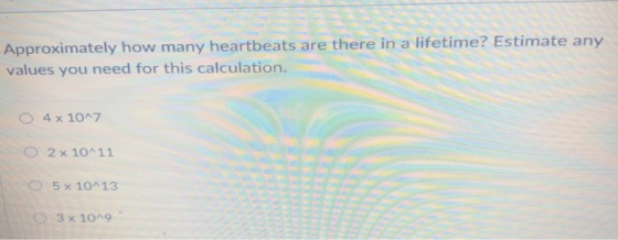 Approximately how many heartbeats are there in a lifetime? Estimate any values you need for this calculation. O 4 x 107 ○ 2x10^11 5x10 13 ○ 3 × 10^9
