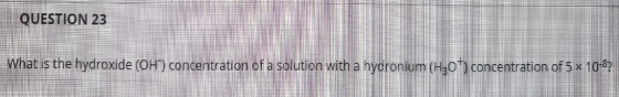 QUESTION 23 What is the hydroxide (OH) concentration of a solution with a hyaronium (H307) concentration of 5 x 10-8?