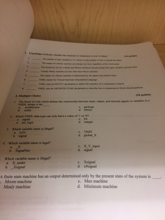 I. True/False (Indicate whether the sentence or statement is true or false) (16 points) The number of state variables is 2, where n is the number of bits to encode the states 2. The output of a Mealy machine can change any time, regardless of the elock pulse. 3, The sensitivity #ist for . Mealy and Moore machines should contain the input variables and the clock Usually Mealy machine has less state than Moore machine. The output of a Moore machine is determined by the inputs and current states. VHDL stands for Virtual Hardware Description Language VHDL uses an ENTITY declaration to define the interface of a component or block VHDL uses an ARCHITECTURE declaration to describe how a component or block should perform. 5 8. 2. Multiple Choice (24 points) I. The block of code which defines the relationship between input, output, and internal signals or variables in a VHDL design is the c. package d. library a. architecture b. entity 2. Which VHDL data type can only have a value ofl or o? a. signal b. std logic c. bit d. integer 3. Which variable name is illegal? a. or2x b. signal c. Vhdl2 d. global_X Which variable name is legal? a. X b. 3inputNor 4. XY-input signal d. Which variable name is illegal? a. Xunder b. Xsignal c. Xsignal d. x9signal A finite state machine has an output determined only by the present state of the system is Moore machine Mealy machine c. Max machine d. Minimum machine