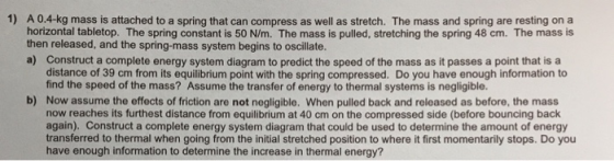1) A0.4-kg mass is attached to a spring that can compress as well as stretch. The mass and spring are resting on a horizontal tabletop. The spring constant is 50 N/m. The mass is pulled, stretching the spring 48 cm. The mass is then released, and the spring-mass system begins to oscillate. a) Construct a complete energy system diagram to predict the speed of the mass as it passes a point that is a distance of 39 cm from its equilibrium point with the spring compressed. Do you have enough information to find the speed of the mass? Assume the transfer of energy to thermal systems is negligible. Now assume the effects of friction are not negligible. When pulled back and released as before, the mass now reaches its furthest distance from equilibrium at 40 cm on the compressed side (before bouncing back again). Construct a complete energy system diagram that could be used to determine the amount of energy transferred to thermal when going from the initial stretched position to where it first momentarily stops. Do you have enough information to determine the increase in thermal energy? b)