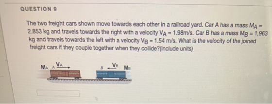 QUESTION 9 The two freight cars shown move towards each other in a railroad yard. Car A has a mass MA = 2,853 kg and travels