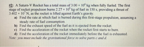 #2: A Saturn-V Rocket has a total mass of 3.00 x 106 kg when fully fueled. The first stage of rocket propulsion burns 2.27 x 100 kg of fuel in 150 s, providing a thrust of 3.402 x 10 N, as the rocket is lifted against Earths gravity. a) Find the rate at which fuel is burned during this first-stage propulsion, assuming a steady rate of fuel consumption. b) Find the exhaust speed of the fuel as it is ejected from the rocket. c) Find the acceleration of the rocket when the rocket first starts to burn. d) Find the acceleration of the rocket immediately before the fuel is exhausted. Note: you must include the gravitational force to solve parts cand d