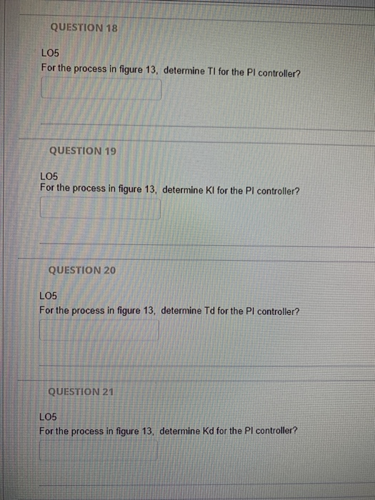 QUESTION 18 LO5 For the process in figure 13, determine TI for the Pl controller? QUESTION 19 LO5 For the process in figure 1