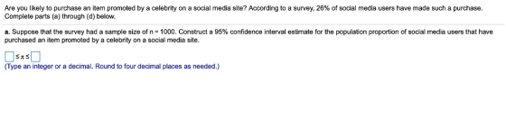 Are you likely to purchase an item promoted by a celebrity on a social media site? According to a survey, 26% of social media users have made such a purchase Complete parts (a) through (d) below a Suppose that the survey had a sample size of n = 1000 Construct a 95% confidence n er a estima purchased an item promoted by a celebrity on a social media site. or the po a o opo on of soc al media use s (Type an integer or a decimal. Round to four decimal places as needed.)