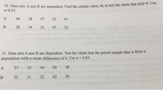 30. Data sets A and B are dependent . Find the critical value, to, to test the claim that u(d)-0. Use a-0.05. A 40 38 57 53 4 B 38 34 35 45 32 31. Data sets A and B are dependent. Test the claim that the paired sample data is from a population with a mean difference of 0. Use a = 0.05. A 37 35 54 50 38 B 35 31 32 42 29