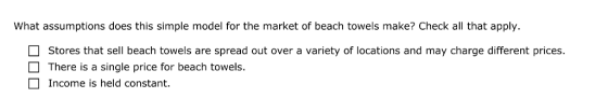 What assumptions does this simple model for the market of beach towels make? Check all that apply. Stores that sell beach towels are spread out over a variety of locations and may charge different prices. There is a single price for beach towels. Income is held constant