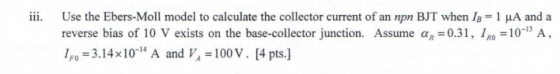 iii. Use the Ebers-Moll model to calculate the collector current of an npn BJT when/B-1 μΑ and a reverse bias of 10 V exists