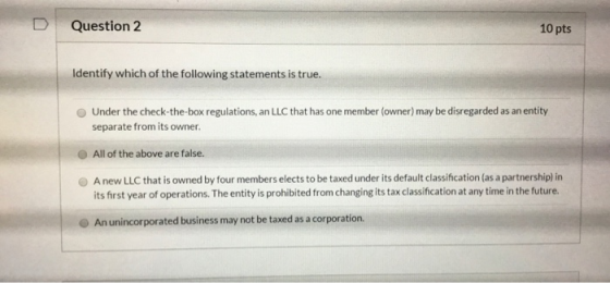 Question 2 10 pts Identify which of the following statements is true. Under the check-the-box regulations, an LLC that has on