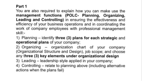 Part 1 You are also required to explain how you can make use the management functions (POLC- Planning, Organizing, Leading and Controlling) in ensuring the effectiveness and efficiency of your business operations and in coordinating the work of company employees with professional management skill 1) Planning - identify three (3) plans for each strategic and operational plans of your company; 2) Organizing - organization chart of your company (Organizational Structure and Design), job scope; and choose any three (3) key elements under organizational design 3) Leading -leadership style applied in your company; 4) Controlling relate to planning above (including alternative actions when the plans fail)