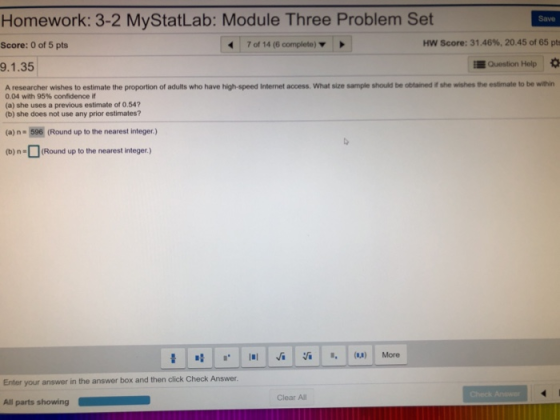 Homework: 3-2 MyStatLab: Module Three Problem Set Save Score: 0 of 5 pts 70114 (6 complete) ▼ Hw Score: 31.46%, 20.45 of 65 pts 9.1.35 EQuestion Help A researcher wishes to estimate the proportion of adults who have high-speed Internet access. What size sample should be obtained if she wishes the estimate to be within 0.04 with 95% confidence if (a) she uses a previous estimate of 0.54 (b) she does not use any prior estimates? (a) n- 596 (Round up to the nearest integer.) (b)nRound up to the nearest integer.) Enter your answer in the answer box and then click Check Answer Clear All All parts showing