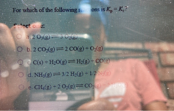 For which of the following rcions is K=K? so o.35 © a. 203@) 3 02(@ O b. 2 CO2(g) = 2 CO(g) + O2(2) C.C(s) + H2O(E) ==H2(g) -