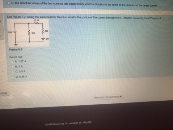 D.the absolute values of the two curents ad of the two currents add algebracally, and the direction is the same as the direction of the larger current See Figure 9.2. Using the superposition theorem, what is the portion of the current through the 6 0 resistor caused by the 8 V batry? 12 0 OV 62 8v Figure 9.2 Select one: A. 1.67 A ОВ.0A C, 0.5 A D. 0.36 A page Retum to: Assignments 02018 University of Louisiana at Lafayette