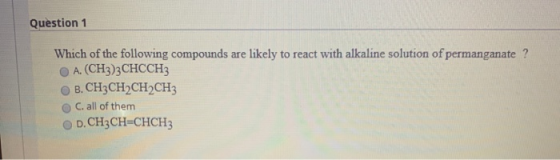 Question 1 Which of the following compounds are likely to react with alkaline solution of permanganate? A. (CH3)3 CHCCH3 B. C
