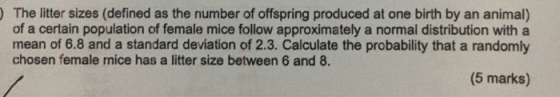 The litter sizes (defined as the number of offspring produced at one birth by an animal) of a certain population of female mice follow approximately a normal distribution with a mean of 6.8 and a standard deviation of 2.3. Calculate the probability that a randomly chosen female mice has a litter size between 6 and 8. (5 marks)