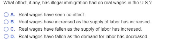 What effect, if any, has illegal immigration had on real wages in the U.S.? OA. Real wages have seen no effect. O B. Real wages have increased as the supply of labor has increased. O C. Real wages have fallen as the supply of labor has increased. O D. Real wages have fallen as the demand for labor has decreased.