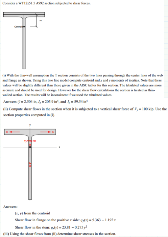 Consider a WT12x51.5 A992 section subjected to shear forces Centroid (i) With the thin-wall assumption the T section consists of the two lines passing through the center lines of the web and flange as shown. Using this two line model compute centroid and x and y moments of inertias. Note that these values will be slightly different than those given in the AISC tables for this section. The tabulated values are more accurate and should be used for design. However for the shear flow calculations the section is treated as thin- walled section. The results will be inconsistent if we used the tabulated values. Answers:Jr 2.504 in, h = 205.9 in, and = 59.54 in (i) Compute shear flows in the section when it is subjected to a vertical shear force of V,-100 kip. Use the section properties computed in (i) V-100 kip Answers (x, y) from the centroid Shear flow in flange on the positive x side: qx)-5.363 1.192x Shear flow in the stem: q)23.81 0.275y2 (ii) Using the shear flows from (ii) determine shear stresses in the section