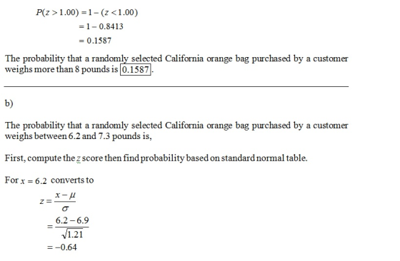P(z >1.00) -1- (z <1.00) 1-0.8413 = 0.1587 The probability that a randomly selected California orange bag purchased by a customer weighs more than 8 pounds is 0.1587 b) The probability that a randomly selected California orange bag purchased by a customer weighs between 6.2 and 7.3 pounds is, First, compute the z score then find probability based on standard normal table. Forx 6.2 converts to 6.2 6.9 1.21 0.64
