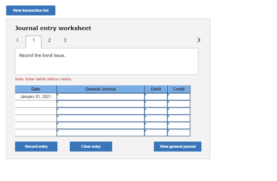 View transaction list Journal entry worksheet Record the bond issue. Note: Enter debits before credits. Date General Journal
