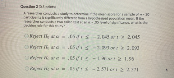 Question 2 (0.5 points) A researcher conducts a study to determine if the mean score for a sample of n - 30 participants is s