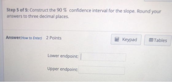 Step 5 of 5: Construct the 90 % confidence interval for the slope. Round your answers to three decimal places. Answer(How to Enter) 2 Points Keypad |囲Tables Lower endpoint: Upper endpoint: