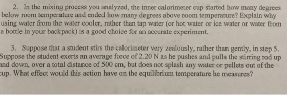 2. In the mixing process you analyzed, the inner calorimeter cup started how many degrees below room temperature and ended how many degrees above room temperature? Explain why using water from the water cooler, rather than tap water (or hot water or ice water or water from a bottle in your backpack) is a good choice for an accurate experiment. 3. Suppose that a student stirs the calorimeter very zealously, rather than gently, in step 5. Suppose the student exerts an average force of 2.20 N as he pushes and pulls the stirring rod up nd down, over a total distance of 500 cm, but does not splash any water or pellets out of the up. What effect would this action have on the equilibrium temperature he measures?