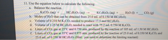 11. Use the equation below to calculate the following. a. Balance the reaction. K2CO3 (aq) + _HCH3O2 (aq) → KCH:O2 (aq) + H20