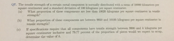 Q7. The tensile strength of a certain metal component is normally distributed with a mean of 10000 kilometers per square centimeter and a standard deviation of 100 kilograms per square centimeter. (a) What proportion of these components are less than 10020 kilograms per square centimeter in tensile (b) What proportion of these components are between 9950 and 10100 kilograms per square centimeter in (c) If specifications require that all components have tensile strength between 9900 and k kilograms per strength? tensile strength? square centimeter inclusive and 79.77 percent of the proportion of pieces would we expeet to scrap. determine the value of k