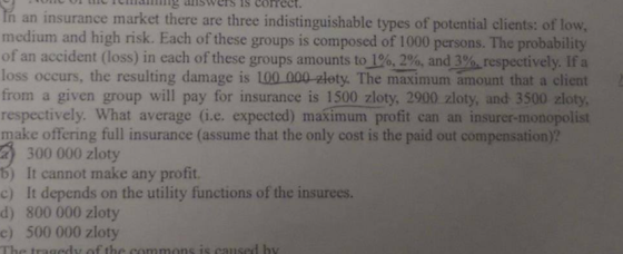 oacCin aiswers is correct. Ih an insurance market there are three indistinguishable types of potential clients: of low medium and high risk. Each of these groups is composed of 1000 persons. The probability of an accident (loss) in each of these groups amounts to %, 2%, and39-respectively. If a loss occurs, the resulting damage is 100.000 zlety. The maximum amount that a client from a given group will pay for insurance is 1500 zloty, 2900 zloty, and 3500 zloty, respectively. What average (i.e. expected) maximum profit can an insurer-monopolist make offering full insurance (assume that the only cost is the paid out compensation)? a300 000 zloty b) It cannot make any profit. c) It depends on the utility functions of the insurees. d) 800 000 zloty c) 500 000 zloty