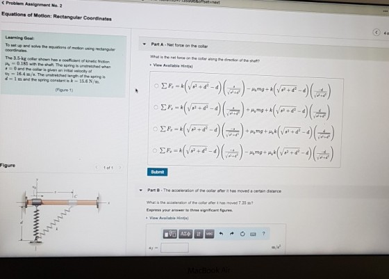< Problem Assignment No. 2 Equations of Motion: Rectangular Coordinates ) 40 Learning Goal To set up and salve the equations of motion using rectangular Part A-Net force on the collar The 3.5-kg collar shown has a coefficient of kinetic friction ?t 0.185 with the shaft. The spring is un stretched when What is the net force on the collar along the directien of the shaft? View Available Hins) 0 and the collar is given an initial velocity of 16.4 m/s. The unstretched length af the spring is d-1 m and the spring constant is k-15.6 N/m. Figure 1) Figure 1 of1 Submit Part B-The acceleration of the collar after it has moved a certain distance What is the accelenation of the collar after it has moved 7.25 m Express your answer to three significant figures View Available Hint(s)