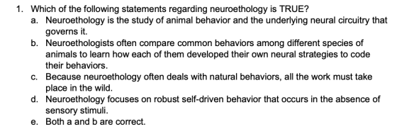 1. Which of the following statements regarding neuroethology is TRUE? a. Neuroethology is the study of animal behavior and th