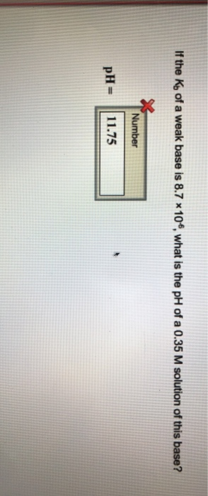 If the K of a weak base is 8.7 x10, what is the pH of a 0.35 M solution of this base? Number pH= 11.75