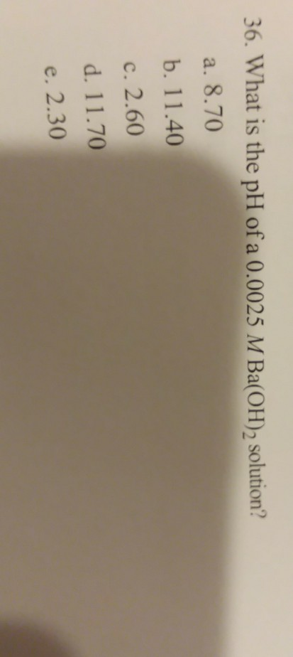 36. What is the pH of a 0.0025 M Ba(OH)2 solution? a. 8.70 b. 11.40 c. 2.60 d. 11.70 e. 2.30