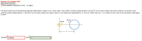 Chapter 23. Problem 050 Read, Study & Practice Your answer is partially correct. Try again. The figure shows two nonconducting spherical shells fixed in place on anx axis. Shell 1 has uniform surface charge density 4.50 μ m2 on its outer surface and radius 0.600 cm, and shell 2 has to zero? uniform surface charge density-1.50 μC/m2 on its outer surface and radius 1.80 cm; the centers are separated by L= 10.0 cm. Other than at x = oo, where on the x axis is the net electric field equal Shell Shel 2 Number TT0.08026 Units m