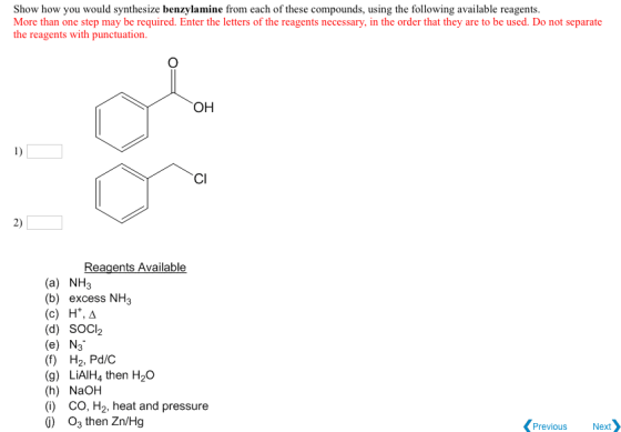 Show how you would synthesize benzylamine from each of these compounds, using the following available reagents More than one step may be required. Enter the letters of the reagents necessary, in the order that they are to be used. Do not separate the reagents with punctuation. OH CI Reagents Available (a) NH3 (b) excess NH3 (c) H*, A (d) SOCl2 (e) N3 (f) H2, Pd/C (g) LiAlH4 then H20 (h) NaOH (i) CO, H2, heat and pressure Previous Next