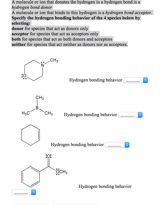 r ion A molecule or ion that donates the hydrogen in a hydrogen bond is a hydrogen bond donor A molecule or ion that binds to this hydrogen is a hydrogen bond acceptor. Specify the hydrogen bonding behavior of the 4 species below by selecting: donor for species that act as donors only acceptor for species that act as acceptors only both for species that act as both donors and acceptors neither for species that act neither as donors nor as acceptors CH CO Hydrogen bonding behavior CH H3C CH Hydrogen bonding behavior Hydrogen bonding behavior EO: OCH Hydrogen bonding behavior