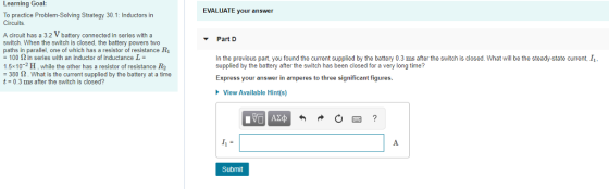 Learning Goal EVALUATE your answer To practice Problem-Solving Strategy 30.1: Inductors in Circuits A circuit has a 3.2 V battery connected in series with a switch. When the switch is closed, the battery powers two paths in parallel, one of which has a resistor of resistance R1 = 100 ? in series with an inductor of inductance L Part D In the previous part, you found the current supplied by the battery 0.3 ms after the switch is closed. What will be the steady-state current, I 1.5x10-2 H, while the other has a resistor of resistance R2 380 2. What is the current supplied by the battery at a time t- 0.3 ms after the switch is closed? Express your answer in amperes to three significant figures. View Available Hint(s) Submit