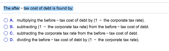 The after-tax cost of debt is found by: O A. multiplying the before-tax cost of debt by (1-the corporate tax rate). O B. subt